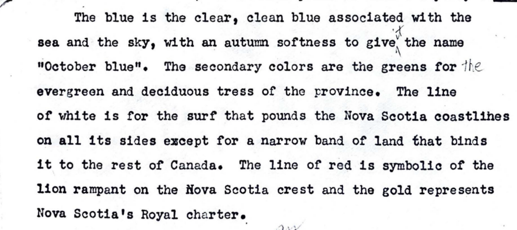 "The blue is the clear, clean blue associated with the
sea and the sky, with an autumn softness to give the name
"October blue". The secondary colors are the greens for the
evergreen and deciduous tress of the province. The line
of white is for the surf that pounds the Nova Scotia coastlines
on all its sides except for a narrow band or land that binds
it to the rest of Canada. The line of red is symbolic or the
lion rampant on the Nova Scotia crest and the gold represents
Nova Scotia's Royal charter."